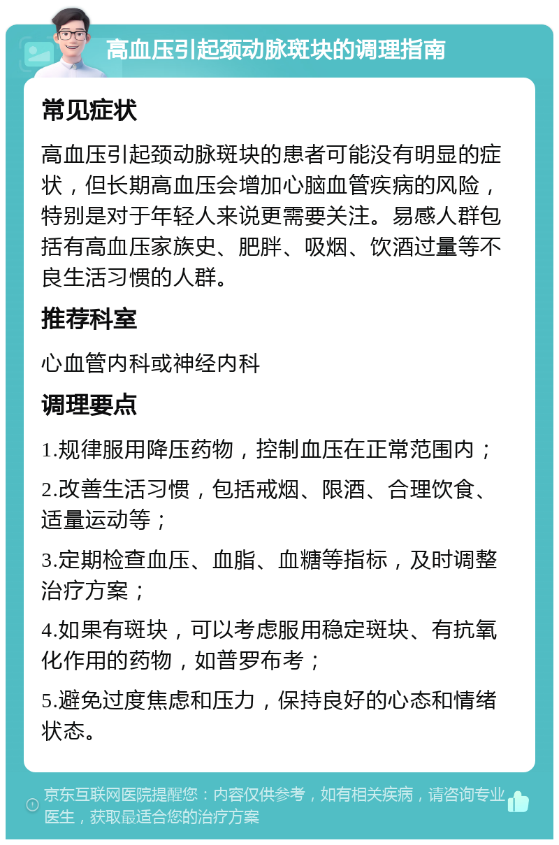 高血压引起颈动脉斑块的调理指南 常见症状 高血压引起颈动脉斑块的患者可能没有明显的症状，但长期高血压会增加心脑血管疾病的风险，特别是对于年轻人来说更需要关注。易感人群包括有高血压家族史、肥胖、吸烟、饮酒过量等不良生活习惯的人群。 推荐科室 心血管内科或神经内科 调理要点 1.规律服用降压药物，控制血压在正常范围内； 2.改善生活习惯，包括戒烟、限酒、合理饮食、适量运动等； 3.定期检查血压、血脂、血糖等指标，及时调整治疗方案； 4.如果有斑块，可以考虑服用稳定斑块、有抗氧化作用的药物，如普罗布考； 5.避免过度焦虑和压力，保持良好的心态和情绪状态。