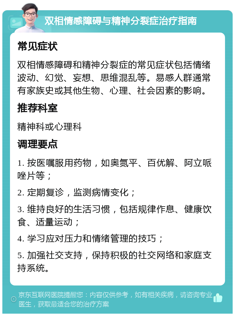 双相情感障碍与精神分裂症治疗指南 常见症状 双相情感障碍和精神分裂症的常见症状包括情绪波动、幻觉、妄想、思维混乱等。易感人群通常有家族史或其他生物、心理、社会因素的影响。 推荐科室 精神科或心理科 调理要点 1. 按医嘱服用药物，如奥氮平、百优解、阿立哌唑片等； 2. 定期复诊，监测病情变化； 3. 维持良好的生活习惯，包括规律作息、健康饮食、适量运动； 4. 学习应对压力和情绪管理的技巧； 5. 加强社交支持，保持积极的社交网络和家庭支持系统。