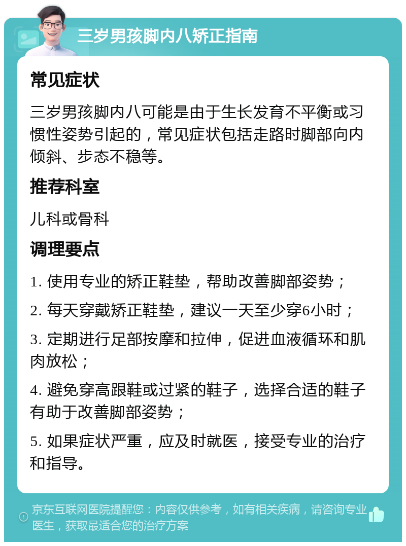 三岁男孩脚内八矫正指南 常见症状 三岁男孩脚内八可能是由于生长发育不平衡或习惯性姿势引起的，常见症状包括走路时脚部向内倾斜、步态不稳等。 推荐科室 儿科或骨科 调理要点 1. 使用专业的矫正鞋垫，帮助改善脚部姿势； 2. 每天穿戴矫正鞋垫，建议一天至少穿6小时； 3. 定期进行足部按摩和拉伸，促进血液循环和肌肉放松； 4. 避免穿高跟鞋或过紧的鞋子，选择合适的鞋子有助于改善脚部姿势； 5. 如果症状严重，应及时就医，接受专业的治疗和指导。