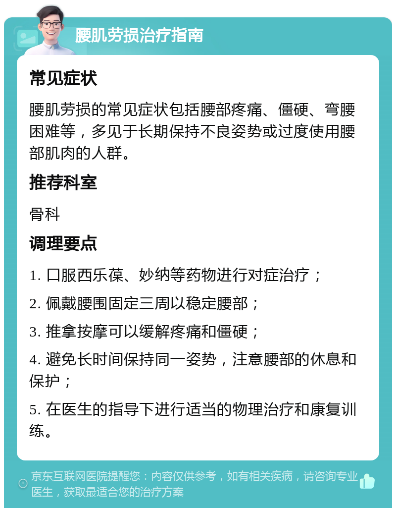 腰肌劳损治疗指南 常见症状 腰肌劳损的常见症状包括腰部疼痛、僵硬、弯腰困难等，多见于长期保持不良姿势或过度使用腰部肌肉的人群。 推荐科室 骨科 调理要点 1. 口服西乐葆、妙纳等药物进行对症治疗； 2. 佩戴腰围固定三周以稳定腰部； 3. 推拿按摩可以缓解疼痛和僵硬； 4. 避免长时间保持同一姿势，注意腰部的休息和保护； 5. 在医生的指导下进行适当的物理治疗和康复训练。