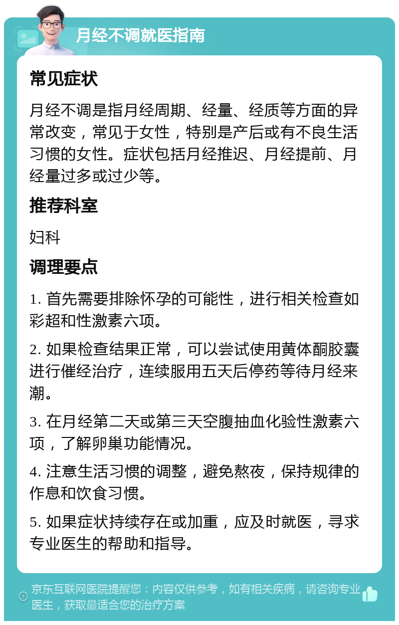 月经不调就医指南 常见症状 月经不调是指月经周期、经量、经质等方面的异常改变，常见于女性，特别是产后或有不良生活习惯的女性。症状包括月经推迟、月经提前、月经量过多或过少等。 推荐科室 妇科 调理要点 1. 首先需要排除怀孕的可能性，进行相关检查如彩超和性激素六项。 2. 如果检查结果正常，可以尝试使用黄体酮胶囊进行催经治疗，连续服用五天后停药等待月经来潮。 3. 在月经第二天或第三天空腹抽血化验性激素六项，了解卵巢功能情况。 4. 注意生活习惯的调整，避免熬夜，保持规律的作息和饮食习惯。 5. 如果症状持续存在或加重，应及时就医，寻求专业医生的帮助和指导。