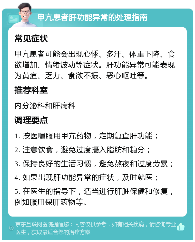 甲亢患者肝功能异常的处理指南 常见症状 甲亢患者可能会出现心悸、多汗、体重下降、食欲增加、情绪波动等症状。肝功能异常可能表现为黄疸、乏力、食欲不振、恶心呕吐等。 推荐科室 内分泌科和肝病科 调理要点 1. 按医嘱服用甲亢药物，定期复查肝功能； 2. 注意饮食，避免过度摄入脂肪和糖分； 3. 保持良好的生活习惯，避免熬夜和过度劳累； 4. 如果出现肝功能异常的症状，及时就医； 5. 在医生的指导下，适当进行肝脏保健和修复，例如服用保肝药物等。