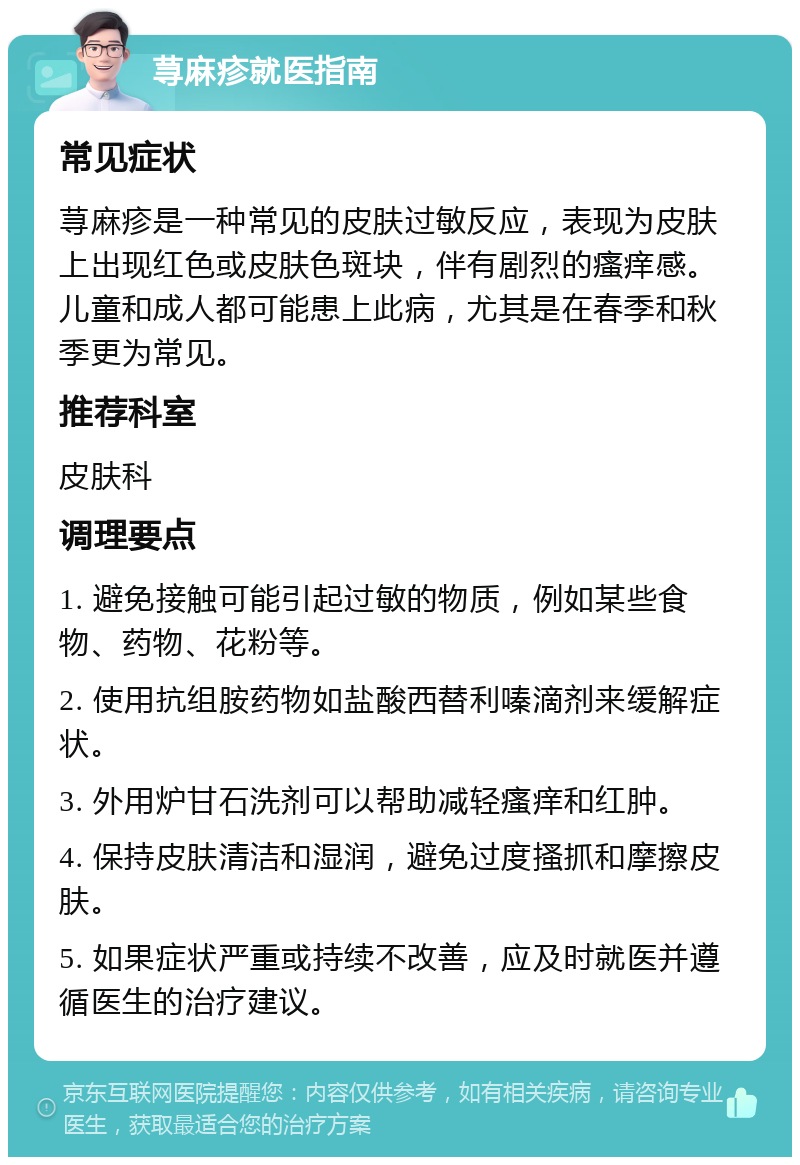 荨麻疹就医指南 常见症状 荨麻疹是一种常见的皮肤过敏反应，表现为皮肤上出现红色或皮肤色斑块，伴有剧烈的瘙痒感。儿童和成人都可能患上此病，尤其是在春季和秋季更为常见。 推荐科室 皮肤科 调理要点 1. 避免接触可能引起过敏的物质，例如某些食物、药物、花粉等。 2. 使用抗组胺药物如盐酸西替利嗪滴剂来缓解症状。 3. 外用炉甘石洗剂可以帮助减轻瘙痒和红肿。 4. 保持皮肤清洁和湿润，避免过度搔抓和摩擦皮肤。 5. 如果症状严重或持续不改善，应及时就医并遵循医生的治疗建议。