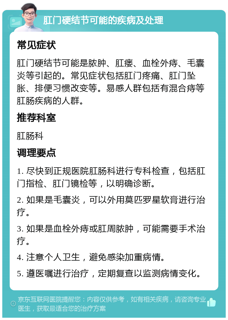 肛门硬结节可能的疾病及处理 常见症状 肛门硬结节可能是脓肿、肛瘘、血栓外痔、毛囊炎等引起的。常见症状包括肛门疼痛、肛门坠胀、排便习惯改变等。易感人群包括有混合痔等肛肠疾病的人群。 推荐科室 肛肠科 调理要点 1. 尽快到正规医院肛肠科进行专科检查，包括肛门指检、肛门镜检等，以明确诊断。 2. 如果是毛囊炎，可以外用莫匹罗星软膏进行治疗。 3. 如果是血栓外痔或肛周脓肿，可能需要手术治疗。 4. 注意个人卫生，避免感染加重病情。 5. 遵医嘱进行治疗，定期复查以监测病情变化。