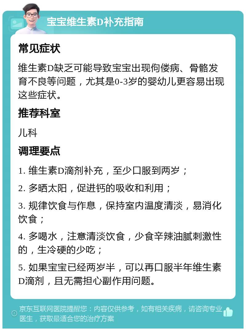 宝宝维生素D补充指南 常见症状 维生素D缺乏可能导致宝宝出现佝偻病、骨骼发育不良等问题，尤其是0-3岁的婴幼儿更容易出现这些症状。 推荐科室 儿科 调理要点 1. 维生素D滴剂补充，至少口服到两岁； 2. 多晒太阳，促进钙的吸收和利用； 3. 规律饮食与作息，保持室内温度清淡，易消化饮食； 4. 多喝水，注意清淡饮食，少食辛辣油腻刺激性的，生冷硬的少吃； 5. 如果宝宝已经两岁半，可以再口服半年维生素D滴剂，且无需担心副作用问题。