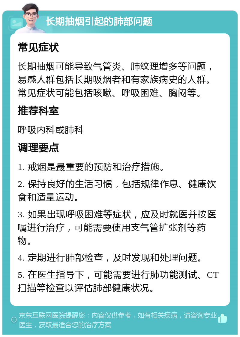 长期抽烟引起的肺部问题 常见症状 长期抽烟可能导致气管炎、肺纹理增多等问题，易感人群包括长期吸烟者和有家族病史的人群。常见症状可能包括咳嗽、呼吸困难、胸闷等。 推荐科室 呼吸内科或肺科 调理要点 1. 戒烟是最重要的预防和治疗措施。 2. 保持良好的生活习惯，包括规律作息、健康饮食和适量运动。 3. 如果出现呼吸困难等症状，应及时就医并按医嘱进行治疗，可能需要使用支气管扩张剂等药物。 4. 定期进行肺部检查，及时发现和处理问题。 5. 在医生指导下，可能需要进行肺功能测试、CT扫描等检查以评估肺部健康状况。