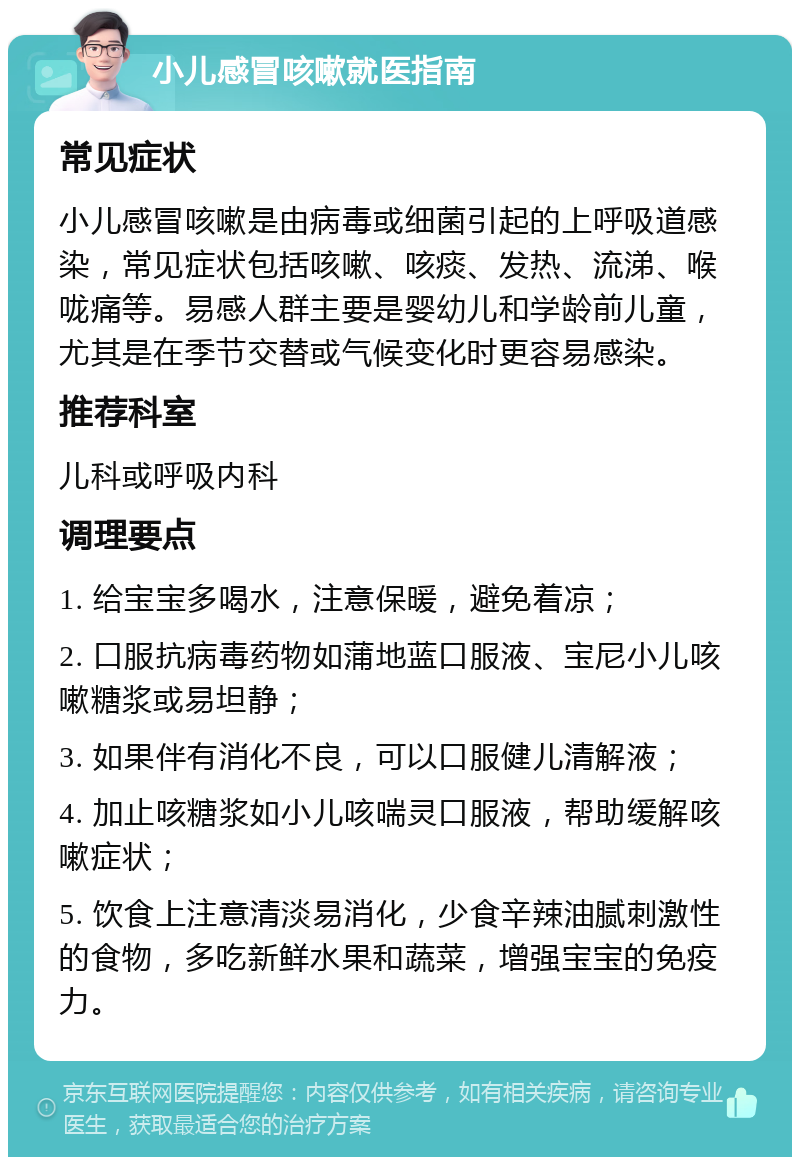 小儿感冒咳嗽就医指南 常见症状 小儿感冒咳嗽是由病毒或细菌引起的上呼吸道感染，常见症状包括咳嗽、咳痰、发热、流涕、喉咙痛等。易感人群主要是婴幼儿和学龄前儿童，尤其是在季节交替或气候变化时更容易感染。 推荐科室 儿科或呼吸内科 调理要点 1. 给宝宝多喝水，注意保暖，避免着凉； 2. 口服抗病毒药物如蒲地蓝口服液、宝尼小儿咳嗽糖浆或易坦静； 3. 如果伴有消化不良，可以口服健儿清解液； 4. 加止咳糖浆如小儿咳喘灵口服液，帮助缓解咳嗽症状； 5. 饮食上注意清淡易消化，少食辛辣油腻刺激性的食物，多吃新鲜水果和蔬菜，增强宝宝的免疫力。