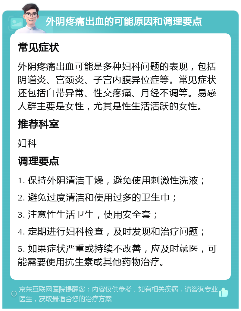 外阴疼痛出血的可能原因和调理要点 常见症状 外阴疼痛出血可能是多种妇科问题的表现，包括阴道炎、宫颈炎、子宫内膜异位症等。常见症状还包括白带异常、性交疼痛、月经不调等。易感人群主要是女性，尤其是性生活活跃的女性。 推荐科室 妇科 调理要点 1. 保持外阴清洁干燥，避免使用刺激性洗液； 2. 避免过度清洁和使用过多的卫生巾； 3. 注意性生活卫生，使用安全套； 4. 定期进行妇科检查，及时发现和治疗问题； 5. 如果症状严重或持续不改善，应及时就医，可能需要使用抗生素或其他药物治疗。