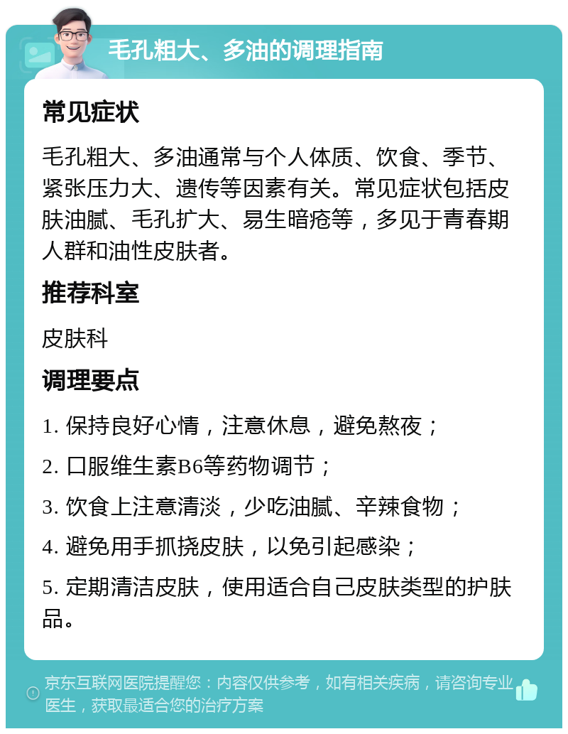 毛孔粗大、多油的调理指南 常见症状 毛孔粗大、多油通常与个人体质、饮食、季节、紧张压力大、遗传等因素有关。常见症状包括皮肤油腻、毛孔扩大、易生暗疮等，多见于青春期人群和油性皮肤者。 推荐科室 皮肤科 调理要点 1. 保持良好心情，注意休息，避免熬夜； 2. 口服维生素B6等药物调节； 3. 饮食上注意清淡，少吃油腻、辛辣食物； 4. 避免用手抓挠皮肤，以免引起感染； 5. 定期清洁皮肤，使用适合自己皮肤类型的护肤品。