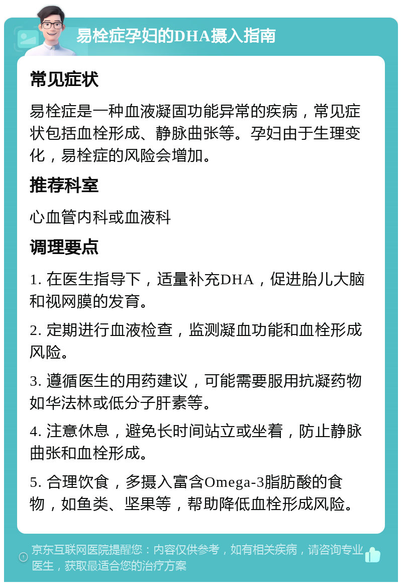 易栓症孕妇的DHA摄入指南 常见症状 易栓症是一种血液凝固功能异常的疾病，常见症状包括血栓形成、静脉曲张等。孕妇由于生理变化，易栓症的风险会增加。 推荐科室 心血管内科或血液科 调理要点 1. 在医生指导下，适量补充DHA，促进胎儿大脑和视网膜的发育。 2. 定期进行血液检查，监测凝血功能和血栓形成风险。 3. 遵循医生的用药建议，可能需要服用抗凝药物如华法林或低分子肝素等。 4. 注意休息，避免长时间站立或坐着，防止静脉曲张和血栓形成。 5. 合理饮食，多摄入富含Omega-3脂肪酸的食物，如鱼类、坚果等，帮助降低血栓形成风险。