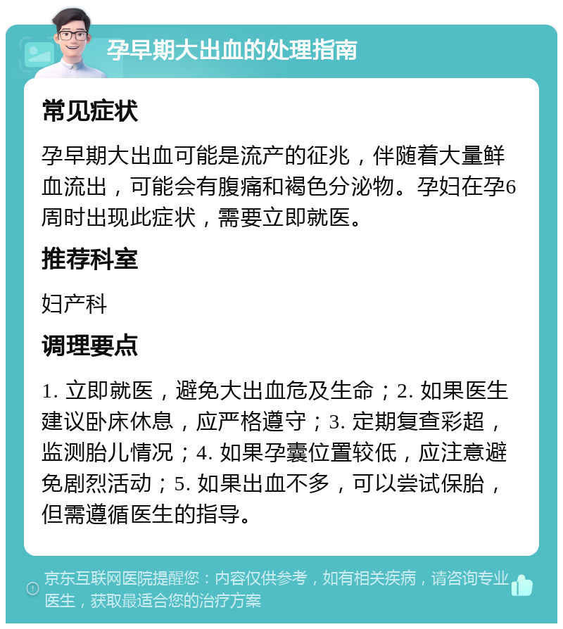 孕早期大出血的处理指南 常见症状 孕早期大出血可能是流产的征兆，伴随着大量鲜血流出，可能会有腹痛和褐色分泌物。孕妇在孕6周时出现此症状，需要立即就医。 推荐科室 妇产科 调理要点 1. 立即就医，避免大出血危及生命；2. 如果医生建议卧床休息，应严格遵守；3. 定期复查彩超，监测胎儿情况；4. 如果孕囊位置较低，应注意避免剧烈活动；5. 如果出血不多，可以尝试保胎，但需遵循医生的指导。