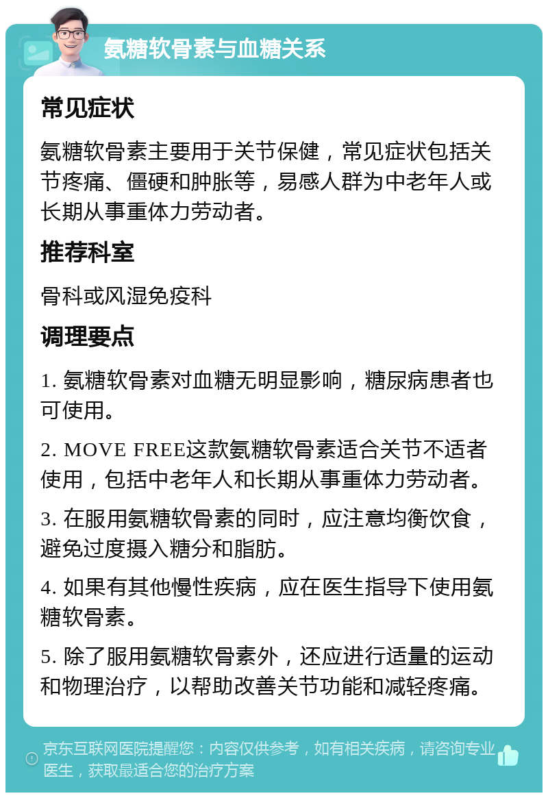 氨糖软骨素与血糖关系 常见症状 氨糖软骨素主要用于关节保健，常见症状包括关节疼痛、僵硬和肿胀等，易感人群为中老年人或长期从事重体力劳动者。 推荐科室 骨科或风湿免疫科 调理要点 1. 氨糖软骨素对血糖无明显影响，糖尿病患者也可使用。 2. MOVE FREE这款氨糖软骨素适合关节不适者使用，包括中老年人和长期从事重体力劳动者。 3. 在服用氨糖软骨素的同时，应注意均衡饮食，避免过度摄入糖分和脂肪。 4. 如果有其他慢性疾病，应在医生指导下使用氨糖软骨素。 5. 除了服用氨糖软骨素外，还应进行适量的运动和物理治疗，以帮助改善关节功能和减轻疼痛。