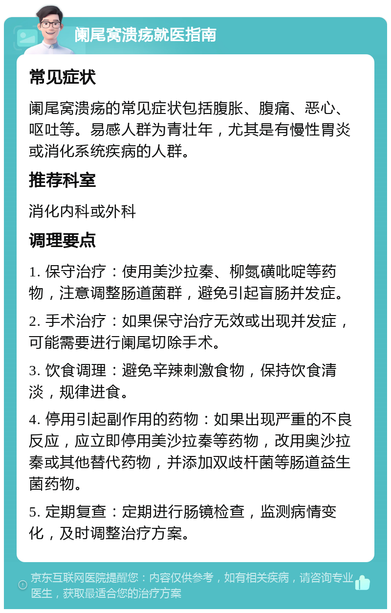 阑尾窝溃疡就医指南 常见症状 阑尾窝溃疡的常见症状包括腹胀、腹痛、恶心、呕吐等。易感人群为青壮年，尤其是有慢性胃炎或消化系统疾病的人群。 推荐科室 消化内科或外科 调理要点 1. 保守治疗：使用美沙拉秦、柳氮磺吡啶等药物，注意调整肠道菌群，避免引起盲肠并发症。 2. 手术治疗：如果保守治疗无效或出现并发症，可能需要进行阑尾切除手术。 3. 饮食调理：避免辛辣刺激食物，保持饮食清淡，规律进食。 4. 停用引起副作用的药物：如果出现严重的不良反应，应立即停用美沙拉秦等药物，改用奥沙拉秦或其他替代药物，并添加双歧杆菌等肠道益生菌药物。 5. 定期复查：定期进行肠镜检查，监测病情变化，及时调整治疗方案。