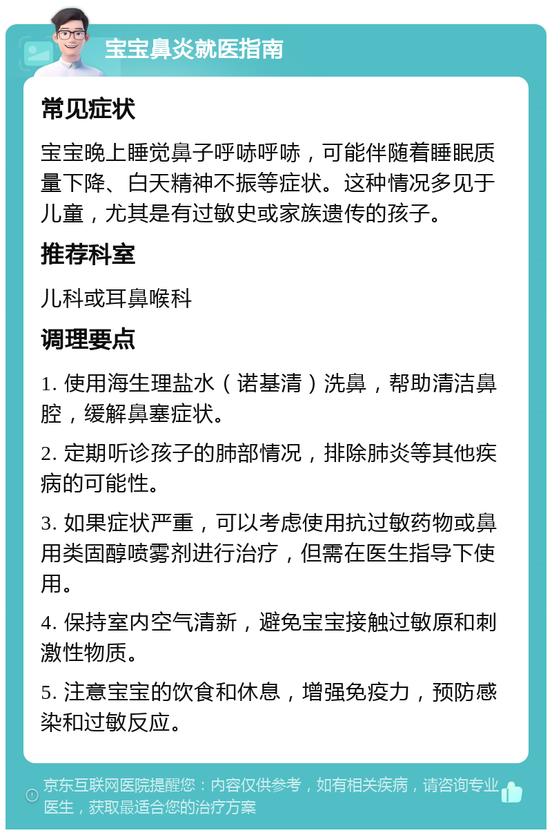 宝宝鼻炎就医指南 常见症状 宝宝晚上睡觉鼻子呼哧呼哧，可能伴随着睡眠质量下降、白天精神不振等症状。这种情况多见于儿童，尤其是有过敏史或家族遗传的孩子。 推荐科室 儿科或耳鼻喉科 调理要点 1. 使用海生理盐水（诺基清）洗鼻，帮助清洁鼻腔，缓解鼻塞症状。 2. 定期听诊孩子的肺部情况，排除肺炎等其他疾病的可能性。 3. 如果症状严重，可以考虑使用抗过敏药物或鼻用类固醇喷雾剂进行治疗，但需在医生指导下使用。 4. 保持室内空气清新，避免宝宝接触过敏原和刺激性物质。 5. 注意宝宝的饮食和休息，增强免疫力，预防感染和过敏反应。