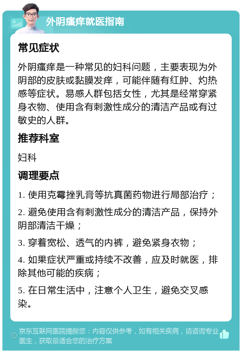 外阴瘙痒就医指南 常见症状 外阴瘙痒是一种常见的妇科问题，主要表现为外阴部的皮肤或黏膜发痒，可能伴随有红肿、灼热感等症状。易感人群包括女性，尤其是经常穿紧身衣物、使用含有刺激性成分的清洁产品或有过敏史的人群。 推荐科室 妇科 调理要点 1. 使用克霉挫乳膏等抗真菌药物进行局部治疗； 2. 避免使用含有刺激性成分的清洁产品，保持外阴部清洁干燥； 3. 穿着宽松、透气的内裤，避免紧身衣物； 4. 如果症状严重或持续不改善，应及时就医，排除其他可能的疾病； 5. 在日常生活中，注意个人卫生，避免交叉感染。