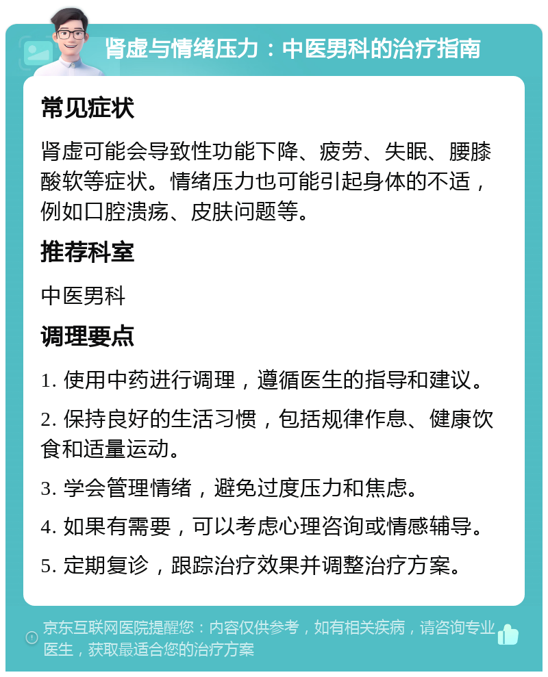 肾虚与情绪压力：中医男科的治疗指南 常见症状 肾虚可能会导致性功能下降、疲劳、失眠、腰膝酸软等症状。情绪压力也可能引起身体的不适，例如口腔溃疡、皮肤问题等。 推荐科室 中医男科 调理要点 1. 使用中药进行调理，遵循医生的指导和建议。 2. 保持良好的生活习惯，包括规律作息、健康饮食和适量运动。 3. 学会管理情绪，避免过度压力和焦虑。 4. 如果有需要，可以考虑心理咨询或情感辅导。 5. 定期复诊，跟踪治疗效果并调整治疗方案。