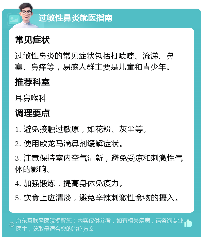 过敏性鼻炎就医指南 常见症状 过敏性鼻炎的常见症状包括打喷嚏、流涕、鼻塞、鼻痒等，易感人群主要是儿童和青少年。 推荐科室 耳鼻喉科 调理要点 1. 避免接触过敏原，如花粉、灰尘等。 2. 使用欧龙马滴鼻剂缓解症状。 3. 注意保持室内空气清新，避免受凉和刺激性气体的影响。 4. 加强锻炼，提高身体免疫力。 5. 饮食上应清淡，避免辛辣刺激性食物的摄入。