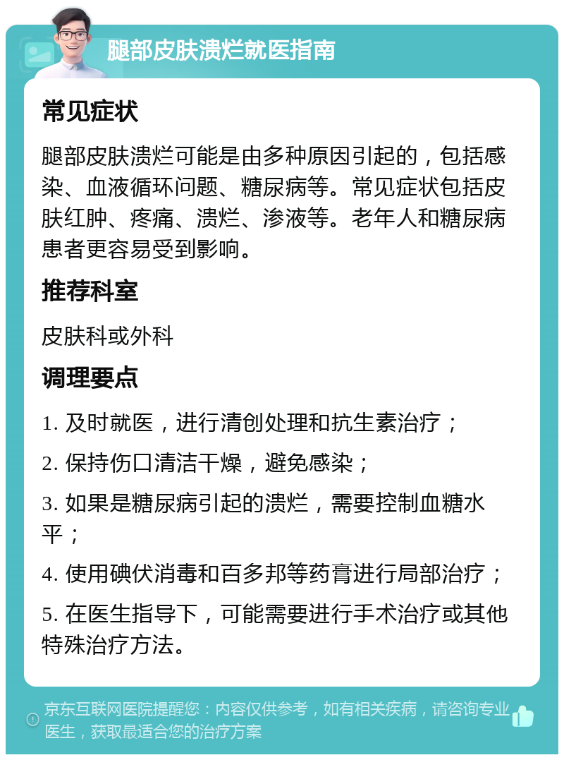 腿部皮肤溃烂就医指南 常见症状 腿部皮肤溃烂可能是由多种原因引起的，包括感染、血液循环问题、糖尿病等。常见症状包括皮肤红肿、疼痛、溃烂、渗液等。老年人和糖尿病患者更容易受到影响。 推荐科室 皮肤科或外科 调理要点 1. 及时就医，进行清创处理和抗生素治疗； 2. 保持伤口清洁干燥，避免感染； 3. 如果是糖尿病引起的溃烂，需要控制血糖水平； 4. 使用碘伏消毒和百多邦等药膏进行局部治疗； 5. 在医生指导下，可能需要进行手术治疗或其他特殊治疗方法。