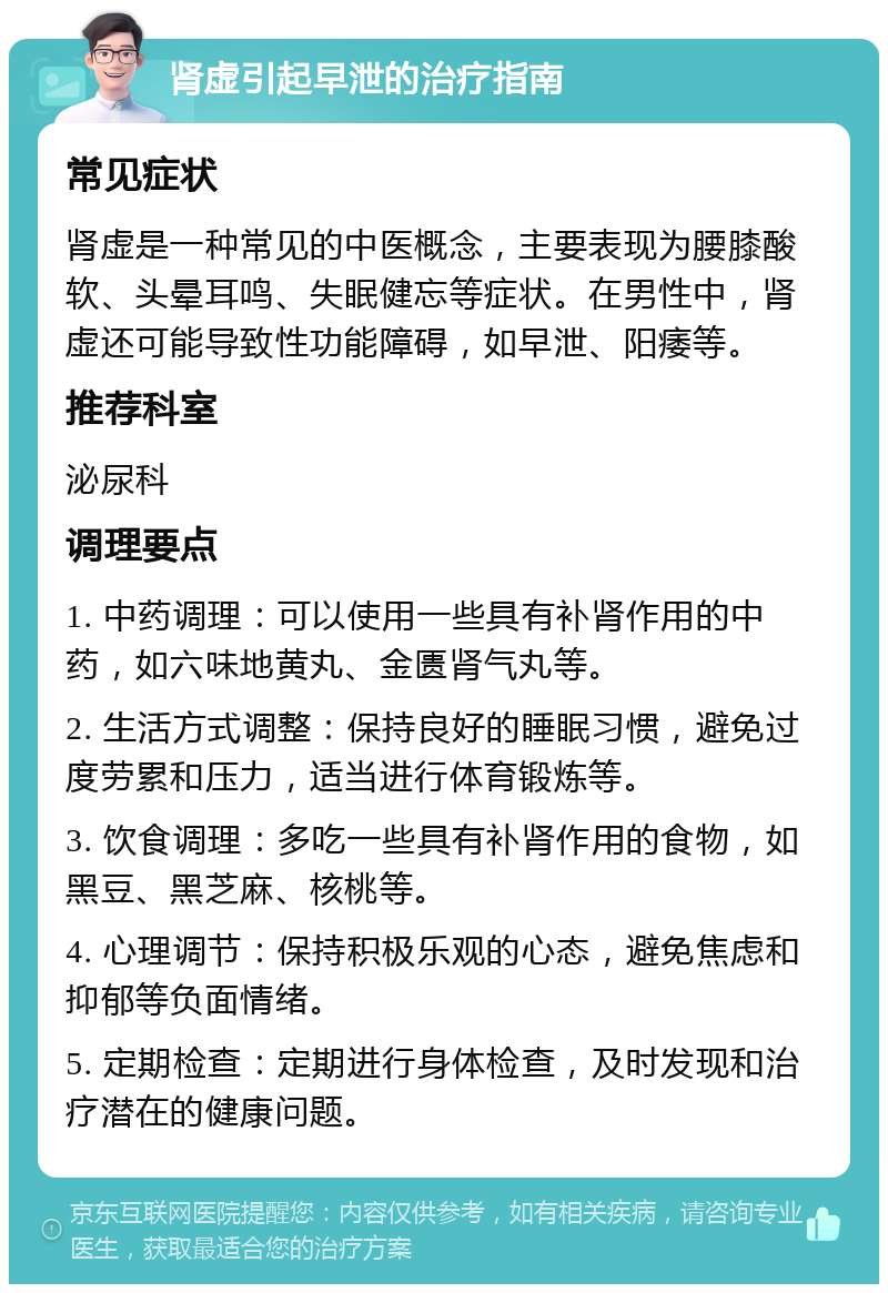 肾虚引起早泄的治疗指南 常见症状 肾虚是一种常见的中医概念，主要表现为腰膝酸软、头晕耳鸣、失眠健忘等症状。在男性中，肾虚还可能导致性功能障碍，如早泄、阳痿等。 推荐科室 泌尿科 调理要点 1. 中药调理：可以使用一些具有补肾作用的中药，如六味地黄丸、金匮肾气丸等。 2. 生活方式调整：保持良好的睡眠习惯，避免过度劳累和压力，适当进行体育锻炼等。 3. 饮食调理：多吃一些具有补肾作用的食物，如黑豆、黑芝麻、核桃等。 4. 心理调节：保持积极乐观的心态，避免焦虑和抑郁等负面情绪。 5. 定期检查：定期进行身体检查，及时发现和治疗潜在的健康问题。