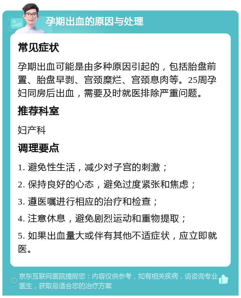 孕期出血的原因与处理 常见症状 孕期出血可能是由多种原因引起的，包括胎盘前置、胎盘早剥、宫颈糜烂、宫颈息肉等。25周孕妇同房后出血，需要及时就医排除严重问题。 推荐科室 妇产科 调理要点 1. 避免性生活，减少对子宫的刺激； 2. 保持良好的心态，避免过度紧张和焦虑； 3. 遵医嘱进行相应的治疗和检查； 4. 注意休息，避免剧烈运动和重物提取； 5. 如果出血量大或伴有其他不适症状，应立即就医。