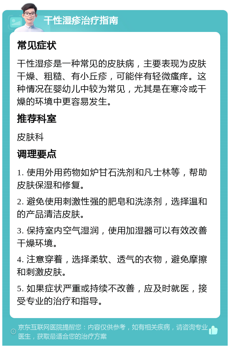 干性湿疹治疗指南 常见症状 干性湿疹是一种常见的皮肤病，主要表现为皮肤干燥、粗糙、有小丘疹，可能伴有轻微瘙痒。这种情况在婴幼儿中较为常见，尤其是在寒冷或干燥的环境中更容易发生。 推荐科室 皮肤科 调理要点 1. 使用外用药物如炉甘石洗剂和凡士林等，帮助皮肤保湿和修复。 2. 避免使用刺激性强的肥皂和洗涤剂，选择温和的产品清洁皮肤。 3. 保持室内空气湿润，使用加湿器可以有效改善干燥环境。 4. 注意穿着，选择柔软、透气的衣物，避免摩擦和刺激皮肤。 5. 如果症状严重或持续不改善，应及时就医，接受专业的治疗和指导。