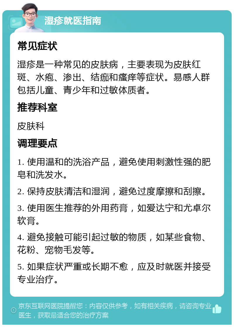 湿疹就医指南 常见症状 湿疹是一种常见的皮肤病，主要表现为皮肤红斑、水疱、渗出、结痂和瘙痒等症状。易感人群包括儿童、青少年和过敏体质者。 推荐科室 皮肤科 调理要点 1. 使用温和的洗浴产品，避免使用刺激性强的肥皂和洗发水。 2. 保持皮肤清洁和湿润，避免过度摩擦和刮擦。 3. 使用医生推荐的外用药膏，如爱达宁和尤卓尔软膏。 4. 避免接触可能引起过敏的物质，如某些食物、花粉、宠物毛发等。 5. 如果症状严重或长期不愈，应及时就医并接受专业治疗。