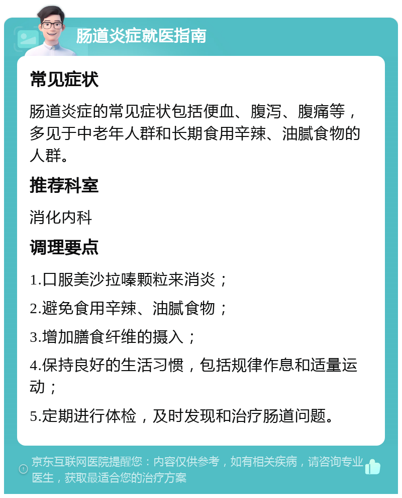 肠道炎症就医指南 常见症状 肠道炎症的常见症状包括便血、腹泻、腹痛等，多见于中老年人群和长期食用辛辣、油腻食物的人群。 推荐科室 消化内科 调理要点 1.口服美沙拉嗪颗粒来消炎； 2.避免食用辛辣、油腻食物； 3.增加膳食纤维的摄入； 4.保持良好的生活习惯，包括规律作息和适量运动； 5.定期进行体检，及时发现和治疗肠道问题。