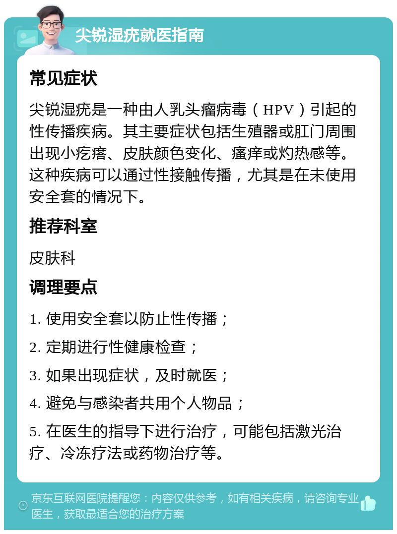 尖锐湿疣就医指南 常见症状 尖锐湿疣是一种由人乳头瘤病毒（HPV）引起的性传播疾病。其主要症状包括生殖器或肛门周围出现小疙瘩、皮肤颜色变化、瘙痒或灼热感等。这种疾病可以通过性接触传播，尤其是在未使用安全套的情况下。 推荐科室 皮肤科 调理要点 1. 使用安全套以防止性传播； 2. 定期进行性健康检查； 3. 如果出现症状，及时就医； 4. 避免与感染者共用个人物品； 5. 在医生的指导下进行治疗，可能包括激光治疗、冷冻疗法或药物治疗等。