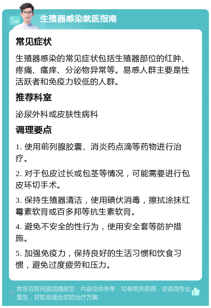 生殖器感染就医指南 常见症状 生殖器感染的常见症状包括生殖器部位的红肿、疼痛、瘙痒、分泌物异常等。易感人群主要是性活跃者和免疫力较低的人群。 推荐科室 泌尿外科或皮肤性病科 调理要点 1. 使用前列腺胶囊、消炎药点滴等药物进行治疗。 2. 对于包皮过长或包茎等情况，可能需要进行包皮环切手术。 3. 保持生殖器清洁，使用碘伏消毒，擦拭涂抹红霉素软膏或百多邦等抗生素软膏。 4. 避免不安全的性行为，使用安全套等防护措施。 5. 加强免疫力，保持良好的生活习惯和饮食习惯，避免过度疲劳和压力。