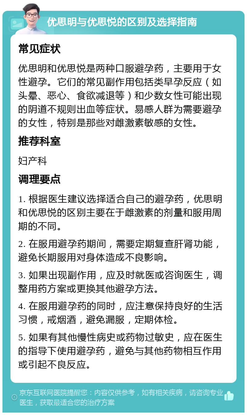 优思明与优思悦的区别及选择指南 常见症状 优思明和优思悦是两种口服避孕药，主要用于女性避孕。它们的常见副作用包括类早孕反应（如头晕、恶心、食欲减退等）和少数女性可能出现的阴道不规则出血等症状。易感人群为需要避孕的女性，特别是那些对雌激素敏感的女性。 推荐科室 妇产科 调理要点 1. 根据医生建议选择适合自己的避孕药，优思明和优思悦的区别主要在于雌激素的剂量和服用周期的不同。 2. 在服用避孕药期间，需要定期复查肝肾功能，避免长期服用对身体造成不良影响。 3. 如果出现副作用，应及时就医或咨询医生，调整用药方案或更换其他避孕方法。 4. 在服用避孕药的同时，应注意保持良好的生活习惯，戒烟酒，避免漏服，定期体检。 5. 如果有其他慢性病史或药物过敏史，应在医生的指导下使用避孕药，避免与其他药物相互作用或引起不良反应。