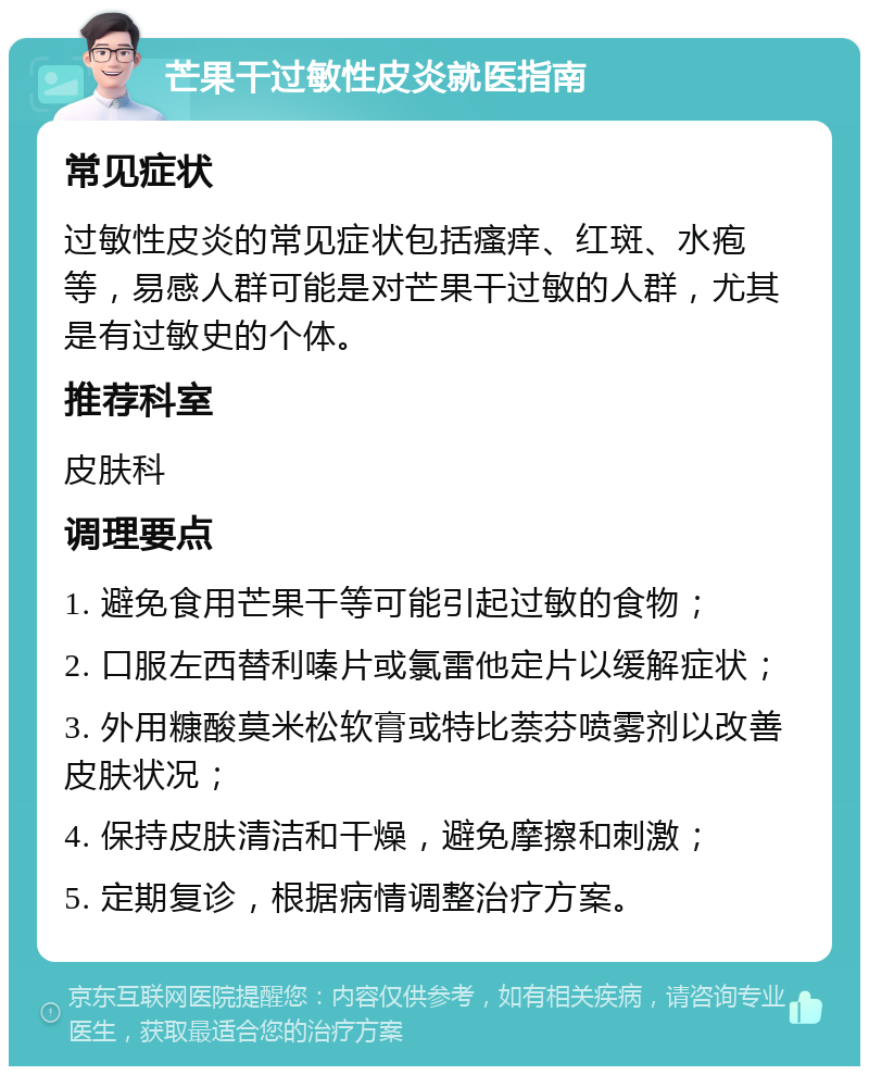 芒果干过敏性皮炎就医指南 常见症状 过敏性皮炎的常见症状包括瘙痒、红斑、水疱等，易感人群可能是对芒果干过敏的人群，尤其是有过敏史的个体。 推荐科室 皮肤科 调理要点 1. 避免食用芒果干等可能引起过敏的食物； 2. 口服左西替利嗪片或氯雷他定片以缓解症状； 3. 外用糠酸莫米松软膏或特比萘芬喷雾剂以改善皮肤状况； 4. 保持皮肤清洁和干燥，避免摩擦和刺激； 5. 定期复诊，根据病情调整治疗方案。