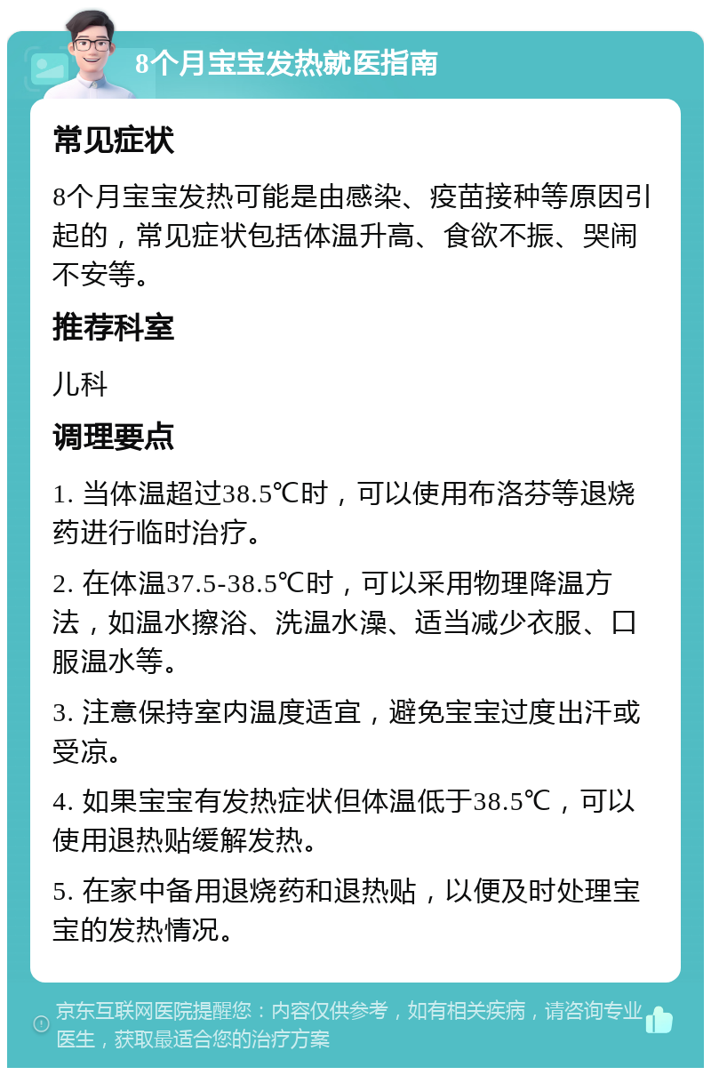 8个月宝宝发热就医指南 常见症状 8个月宝宝发热可能是由感染、疫苗接种等原因引起的，常见症状包括体温升高、食欲不振、哭闹不安等。 推荐科室 儿科 调理要点 1. 当体温超过38.5℃时，可以使用布洛芬等退烧药进行临时治疗。 2. 在体温37.5-38.5℃时，可以采用物理降温方法，如温水擦浴、洗温水澡、适当减少衣服、口服温水等。 3. 注意保持室内温度适宜，避免宝宝过度出汗或受凉。 4. 如果宝宝有发热症状但体温低于38.5℃，可以使用退热贴缓解发热。 5. 在家中备用退烧药和退热贴，以便及时处理宝宝的发热情况。