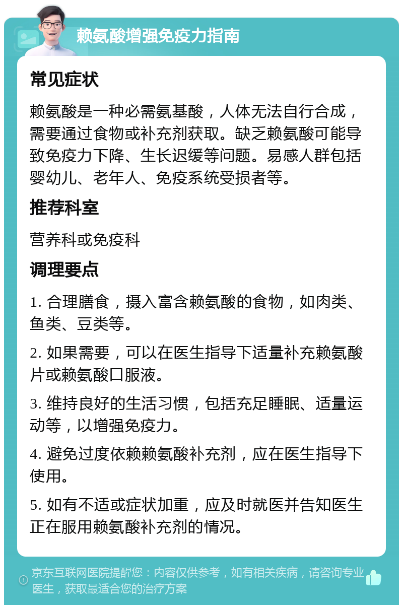 赖氨酸增强免疫力指南 常见症状 赖氨酸是一种必需氨基酸，人体无法自行合成，需要通过食物或补充剂获取。缺乏赖氨酸可能导致免疫力下降、生长迟缓等问题。易感人群包括婴幼儿、老年人、免疫系统受损者等。 推荐科室 营养科或免疫科 调理要点 1. 合理膳食，摄入富含赖氨酸的食物，如肉类、鱼类、豆类等。 2. 如果需要，可以在医生指导下适量补充赖氨酸片或赖氨酸口服液。 3. 维持良好的生活习惯，包括充足睡眠、适量运动等，以增强免疫力。 4. 避免过度依赖赖氨酸补充剂，应在医生指导下使用。 5. 如有不适或症状加重，应及时就医并告知医生正在服用赖氨酸补充剂的情况。