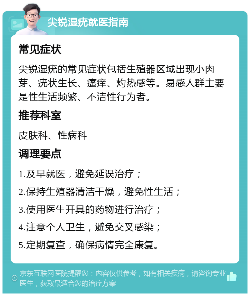 尖锐湿疣就医指南 常见症状 尖锐湿疣的常见症状包括生殖器区域出现小肉芽、疣状生长、瘙痒、灼热感等。易感人群主要是性生活频繁、不洁性行为者。 推荐科室 皮肤科、性病科 调理要点 1.及早就医，避免延误治疗； 2.保持生殖器清洁干燥，避免性生活； 3.使用医生开具的药物进行治疗； 4.注意个人卫生，避免交叉感染； 5.定期复查，确保病情完全康复。