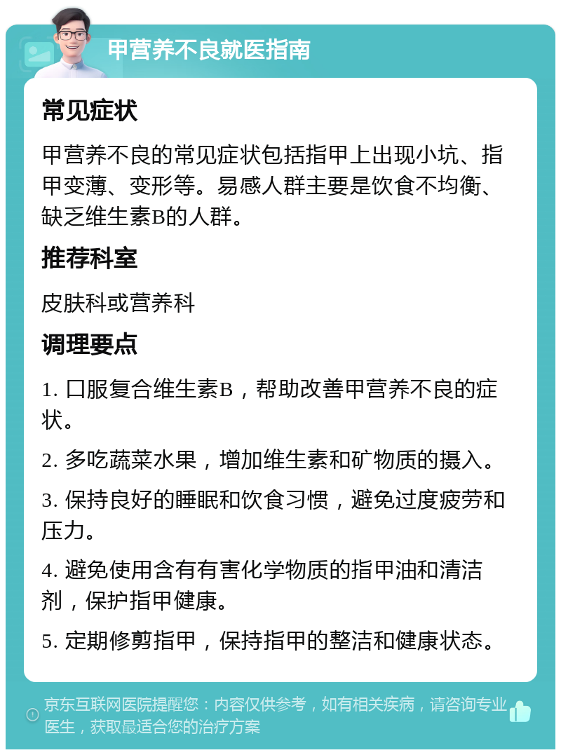 甲营养不良就医指南 常见症状 甲营养不良的常见症状包括指甲上出现小坑、指甲变薄、变形等。易感人群主要是饮食不均衡、缺乏维生素B的人群。 推荐科室 皮肤科或营养科 调理要点 1. 口服复合维生素B，帮助改善甲营养不良的症状。 2. 多吃蔬菜水果，增加维生素和矿物质的摄入。 3. 保持良好的睡眠和饮食习惯，避免过度疲劳和压力。 4. 避免使用含有有害化学物质的指甲油和清洁剂，保护指甲健康。 5. 定期修剪指甲，保持指甲的整洁和健康状态。