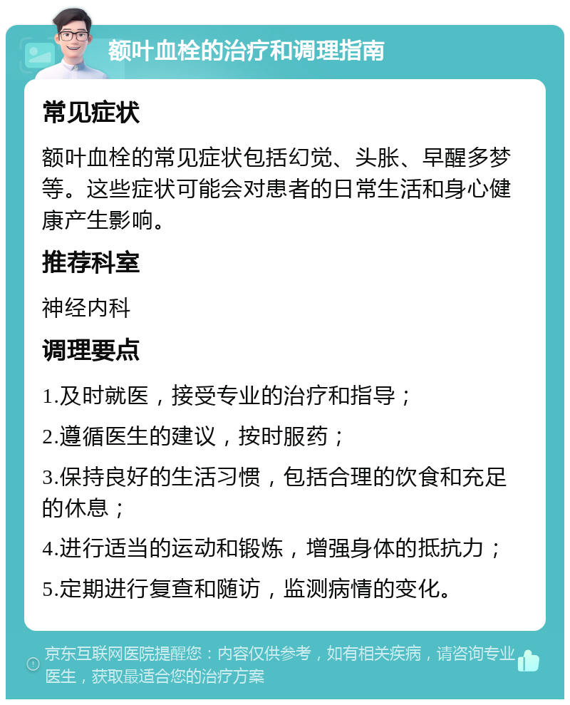 额叶血栓的治疗和调理指南 常见症状 额叶血栓的常见症状包括幻觉、头胀、早醒多梦等。这些症状可能会对患者的日常生活和身心健康产生影响。 推荐科室 神经内科 调理要点 1.及时就医，接受专业的治疗和指导； 2.遵循医生的建议，按时服药； 3.保持良好的生活习惯，包括合理的饮食和充足的休息； 4.进行适当的运动和锻炼，增强身体的抵抗力； 5.定期进行复查和随访，监测病情的变化。