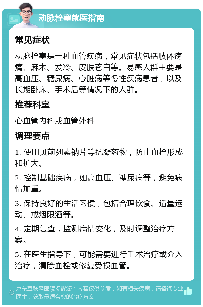 动脉栓塞就医指南 常见症状 动脉栓塞是一种血管疾病，常见症状包括肢体疼痛、麻木、发冷、皮肤苍白等。易感人群主要是高血压、糖尿病、心脏病等慢性疾病患者，以及长期卧床、手术后等情况下的人群。 推荐科室 心血管内科或血管外科 调理要点 1. 使用贝前列素钠片等抗凝药物，防止血栓形成和扩大。 2. 控制基础疾病，如高血压、糖尿病等，避免病情加重。 3. 保持良好的生活习惯，包括合理饮食、适量运动、戒烟限酒等。 4. 定期复查，监测病情变化，及时调整治疗方案。 5. 在医生指导下，可能需要进行手术治疗或介入治疗，清除血栓或修复受损血管。