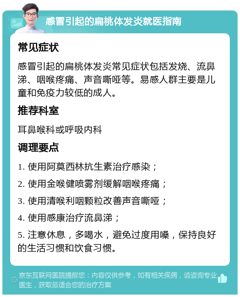 感冒引起的扁桃体发炎就医指南 常见症状 感冒引起的扁桃体发炎常见症状包括发烧、流鼻涕、咽喉疼痛、声音嘶哑等。易感人群主要是儿童和免疫力较低的成人。 推荐科室 耳鼻喉科或呼吸内科 调理要点 1. 使用阿莫西林抗生素治疗感染； 2. 使用金喉健喷雾剂缓解咽喉疼痛； 3. 使用清喉利咽颗粒改善声音嘶哑； 4. 使用感康治疗流鼻涕； 5. 注意休息，多喝水，避免过度用嗓，保持良好的生活习惯和饮食习惯。