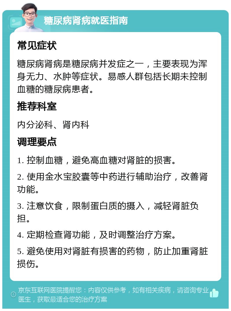 糖尿病肾病就医指南 常见症状 糖尿病肾病是糖尿病并发症之一，主要表现为浑身无力、水肿等症状。易感人群包括长期未控制血糖的糖尿病患者。 推荐科室 内分泌科、肾内科 调理要点 1. 控制血糖，避免高血糖对肾脏的损害。 2. 使用金水宝胶囊等中药进行辅助治疗，改善肾功能。 3. 注意饮食，限制蛋白质的摄入，减轻肾脏负担。 4. 定期检查肾功能，及时调整治疗方案。 5. 避免使用对肾脏有损害的药物，防止加重肾脏损伤。