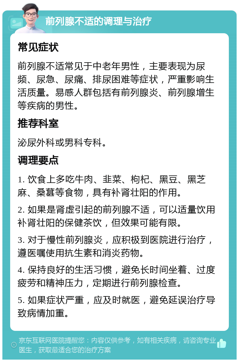 前列腺不适的调理与治疗 常见症状 前列腺不适常见于中老年男性，主要表现为尿频、尿急、尿痛、排尿困难等症状，严重影响生活质量。易感人群包括有前列腺炎、前列腺增生等疾病的男性。 推荐科室 泌尿外科或男科专科。 调理要点 1. 饮食上多吃牛肉、韭菜、枸杞、黑豆、黑芝麻、桑葚等食物，具有补肾壮阳的作用。 2. 如果是肾虚引起的前列腺不适，可以适量饮用补肾壮阳的保健茶饮，但效果可能有限。 3. 对于慢性前列腺炎，应积极到医院进行治疗，遵医嘱使用抗生素和消炎药物。 4. 保持良好的生活习惯，避免长时间坐着、过度疲劳和精神压力，定期进行前列腺检查。 5. 如果症状严重，应及时就医，避免延误治疗导致病情加重。