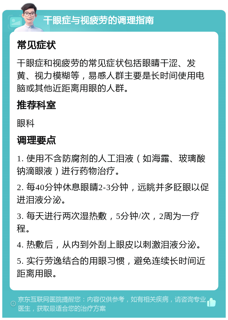 干眼症与视疲劳的调理指南 常见症状 干眼症和视疲劳的常见症状包括眼睛干涩、发黄、视力模糊等，易感人群主要是长时间使用电脑或其他近距离用眼的人群。 推荐科室 眼科 调理要点 1. 使用不含防腐剂的人工泪液（如海露、玻璃酸钠滴眼液）进行药物治疗。 2. 每40分钟休息眼睛2-3分钟，远眺并多眨眼以促进泪液分泌。 3. 每天进行两次湿热敷，5分钟/次，2周为一疗程。 4. 热敷后，从内到外刮上眼皮以刺激泪液分泌。 5. 实行劳逸结合的用眼习惯，避免连续长时间近距离用眼。