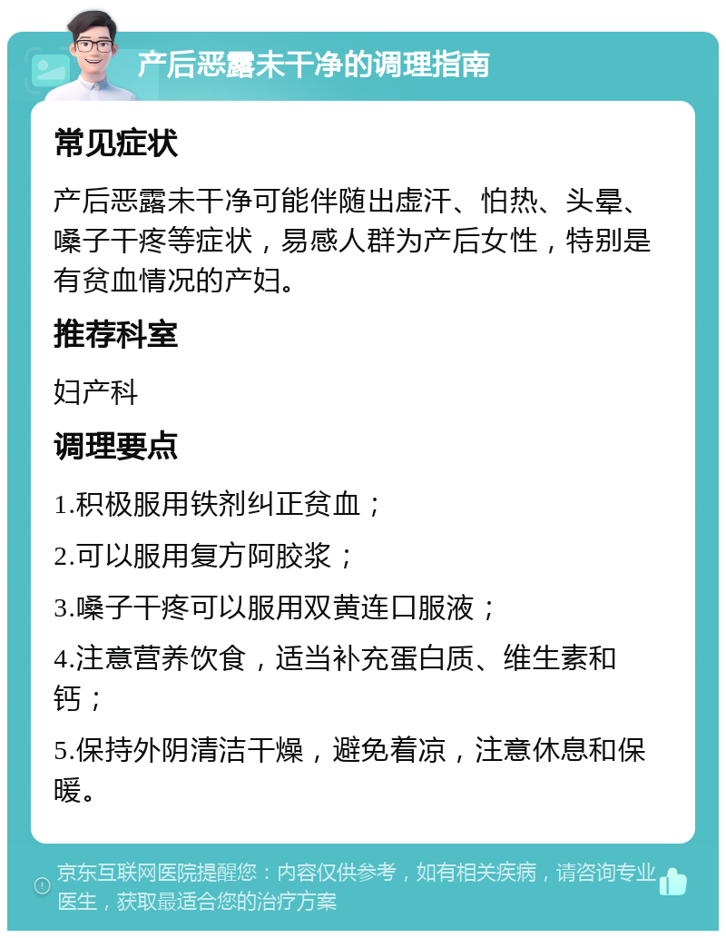 产后恶露未干净的调理指南 常见症状 产后恶露未干净可能伴随出虚汗、怕热、头晕、嗓子干疼等症状，易感人群为产后女性，特别是有贫血情况的产妇。 推荐科室 妇产科 调理要点 1.积极服用铁剂纠正贫血； 2.可以服用复方阿胶浆； 3.嗓子干疼可以服用双黄连口服液； 4.注意营养饮食，适当补充蛋白质、维生素和钙； 5.保持外阴清洁干燥，避免着凉，注意休息和保暖。