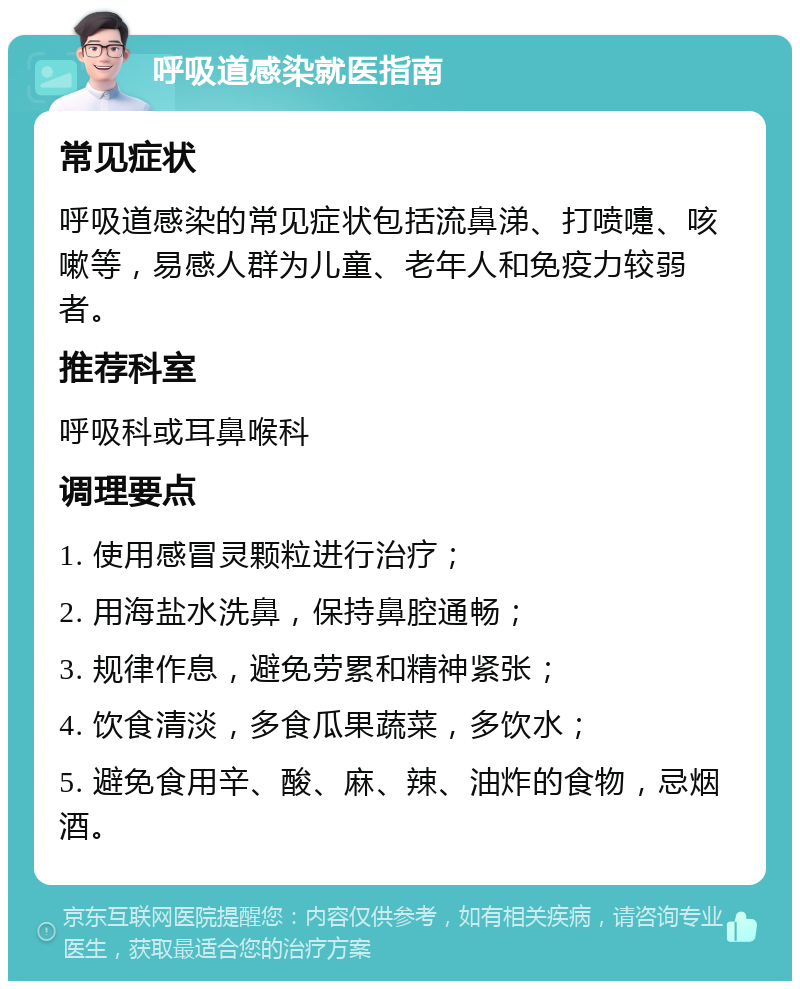 呼吸道感染就医指南 常见症状 呼吸道感染的常见症状包括流鼻涕、打喷嚏、咳嗽等，易感人群为儿童、老年人和免疫力较弱者。 推荐科室 呼吸科或耳鼻喉科 调理要点 1. 使用感冒灵颗粒进行治疗； 2. 用海盐水洗鼻，保持鼻腔通畅； 3. 规律作息，避免劳累和精神紧张； 4. 饮食清淡，多食瓜果蔬菜，多饮水； 5. 避免食用辛、酸、麻、辣、油炸的食物，忌烟酒。