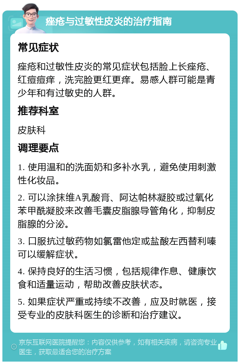 痤疮与过敏性皮炎的治疗指南 常见症状 痤疮和过敏性皮炎的常见症状包括脸上长痤疮、红痘痘痒，洗完脸更红更痒。易感人群可能是青少年和有过敏史的人群。 推荐科室 皮肤科 调理要点 1. 使用温和的洗面奶和多补水乳，避免使用刺激性化妆品。 2. 可以涂抹维A乳酸膏、阿达帕林凝胶或过氧化苯甲酰凝胶来改善毛囊皮脂腺导管角化，抑制皮脂腺的分泌。 3. 口服抗过敏药物如氯雷他定或盐酸左西替利嗪可以缓解症状。 4. 保持良好的生活习惯，包括规律作息、健康饮食和适量运动，帮助改善皮肤状态。 5. 如果症状严重或持续不改善，应及时就医，接受专业的皮肤科医生的诊断和治疗建议。