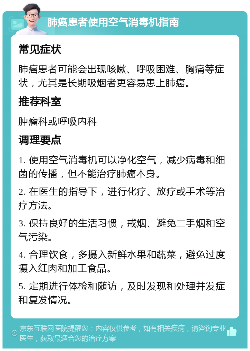 肺癌患者使用空气消毒机指南 常见症状 肺癌患者可能会出现咳嗽、呼吸困难、胸痛等症状，尤其是长期吸烟者更容易患上肺癌。 推荐科室 肿瘤科或呼吸内科 调理要点 1. 使用空气消毒机可以净化空气，减少病毒和细菌的传播，但不能治疗肺癌本身。 2. 在医生的指导下，进行化疗、放疗或手术等治疗方法。 3. 保持良好的生活习惯，戒烟、避免二手烟和空气污染。 4. 合理饮食，多摄入新鲜水果和蔬菜，避免过度摄入红肉和加工食品。 5. 定期进行体检和随访，及时发现和处理并发症和复发情况。