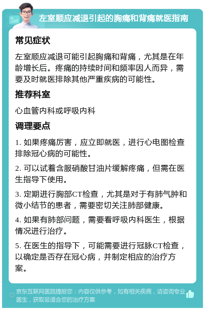 左室顺应减退引起的胸痛和背痛就医指南 常见症状 左室顺应减退可能引起胸痛和背痛，尤其是在年龄增长后。疼痛的持续时间和频率因人而异，需要及时就医排除其他严重疾病的可能性。 推荐科室 心血管内科或呼吸内科 调理要点 1. 如果疼痛厉害，应立即就医，进行心电图检查排除冠心病的可能性。 2. 可以试着含服硝酸甘油片缓解疼痛，但需在医生指导下使用。 3. 定期进行胸部CT检查，尤其是对于有肺气肿和微小结节的患者，需要密切关注肺部健康。 4. 如果有肺部问题，需要看呼吸内科医生，根据情况进行治疗。 5. 在医生的指导下，可能需要进行冠脉CT检查，以确定是否存在冠心病，并制定相应的治疗方案。