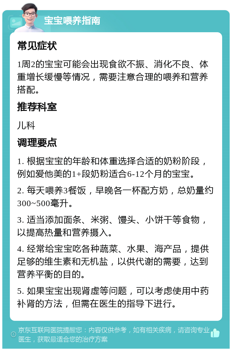 宝宝喂养指南 常见症状 1周2的宝宝可能会出现食欲不振、消化不良、体重增长缓慢等情况，需要注意合理的喂养和营养搭配。 推荐科室 儿科 调理要点 1. 根据宝宝的年龄和体重选择合适的奶粉阶段，例如爱他美的1+段奶粉适合6-12个月的宝宝。 2. 每天喂养3餐饭，早晚各一杯配方奶，总奶量约300~500毫升。 3. 适当添加面条、米粥、馒头、小饼干等食物，以提高热量和营养摄入。 4. 经常给宝宝吃各种蔬菜、水果、海产品，提供足够的维生素和无机盐，以供代谢的需要，达到营养平衡的目的。 5. 如果宝宝出现肾虚等问题，可以考虑使用中药补肾的方法，但需在医生的指导下进行。