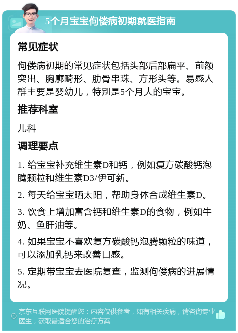 5个月宝宝佝偻病初期就医指南 常见症状 佝偻病初期的常见症状包括头部后部扁平、前额突出、胸廓畸形、肋骨串珠、方形头等。易感人群主要是婴幼儿，特别是5个月大的宝宝。 推荐科室 儿科 调理要点 1. 给宝宝补充维生素D和钙，例如复方碳酸钙泡腾颗粒和维生素D3/伊可新。 2. 每天给宝宝晒太阳，帮助身体合成维生素D。 3. 饮食上增加富含钙和维生素D的食物，例如牛奶、鱼肝油等。 4. 如果宝宝不喜欢复方碳酸钙泡腾颗粒的味道，可以添加乳钙来改善口感。 5. 定期带宝宝去医院复查，监测佝偻病的进展情况。