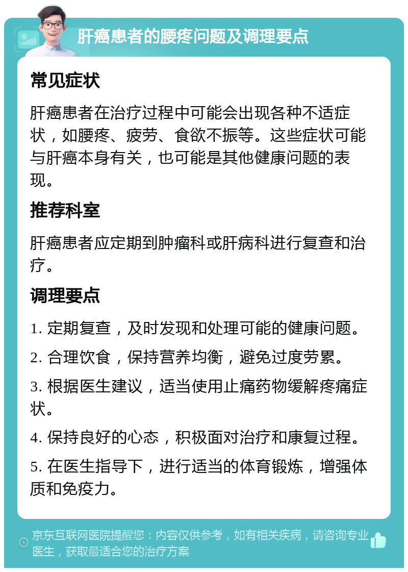 肝癌患者的腰疼问题及调理要点 常见症状 肝癌患者在治疗过程中可能会出现各种不适症状，如腰疼、疲劳、食欲不振等。这些症状可能与肝癌本身有关，也可能是其他健康问题的表现。 推荐科室 肝癌患者应定期到肿瘤科或肝病科进行复查和治疗。 调理要点 1. 定期复查，及时发现和处理可能的健康问题。 2. 合理饮食，保持营养均衡，避免过度劳累。 3. 根据医生建议，适当使用止痛药物缓解疼痛症状。 4. 保持良好的心态，积极面对治疗和康复过程。 5. 在医生指导下，进行适当的体育锻炼，增强体质和免疫力。