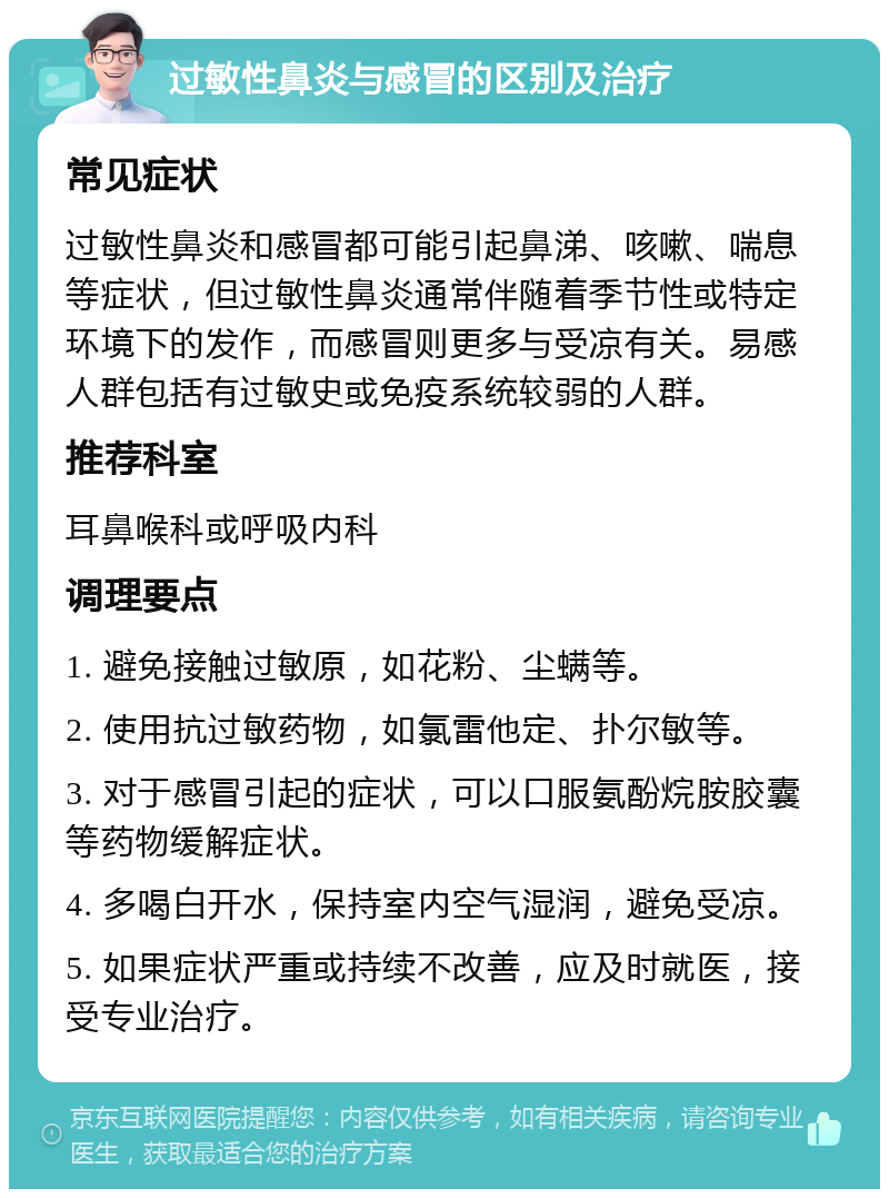 过敏性鼻炎与感冒的区别及治疗 常见症状 过敏性鼻炎和感冒都可能引起鼻涕、咳嗽、喘息等症状，但过敏性鼻炎通常伴随着季节性或特定环境下的发作，而感冒则更多与受凉有关。易感人群包括有过敏史或免疫系统较弱的人群。 推荐科室 耳鼻喉科或呼吸内科 调理要点 1. 避免接触过敏原，如花粉、尘螨等。 2. 使用抗过敏药物，如氯雷他定、扑尔敏等。 3. 对于感冒引起的症状，可以口服氨酚烷胺胶囊等药物缓解症状。 4. 多喝白开水，保持室内空气湿润，避免受凉。 5. 如果症状严重或持续不改善，应及时就医，接受专业治疗。